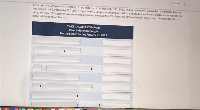 Sweet Acacia Company has 1,950 kg of raw materials in its December 31, 2022, ending inventory. Required production for January
and February is 5,060 and 6,120 units, respectively, 2 kilograms of raw materials are needed for each unit, and the estimated cost per
kilogram is $7. Management wants an ending inventory equal to 25% of next month's materials requirements. Prepare the direct
materials budget for January.
#:
kan
SWEET ACACIA COMPANY
Direct Materials Budget
For the Month Ending January 31, 2023
E