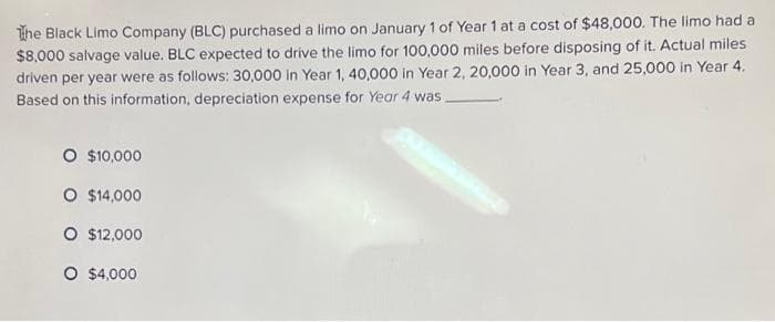 The Black Limo Company (BLC) purchased a limo on January 1 of Year 1 at a cost of $48,000. The limo had a
$8,000 salvage value. BLC expected to drive the limo for 100,000 miles before disposing of it. Actual miles
driven per year were as follows: 30,000 in Year 1, 40,000 in Year 2, 20,000 in Year 3, and 25,000 in Year 4.
Based on this information, depreciation expense for Year 4 was
O $10,000
O $14,000
O $12,000
O $4,000