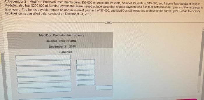 At December 31, MediDoc Precision Instruments owes $59,000 on Accounts Payable, Salaries Payable of $15,000, and Income Tax Payable of $8,000
MediDoc also has $200,000 of Bonds Payable that were issued at face value that require payment of a $45,000 installment next year and the remainder in
later years. The bonds payable require an annual interest payment of $7,000, and MediDoc still owes this interest for the current year Report MediDoc's
labilities on its classified balance sheet on December 31, 2018
MediDoc Precision Instruments
Balance Sheet (Partial)
December 31, 2018
Liabilities