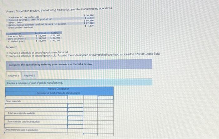 Primare Corporation provided the following data for last month's manufacturing operations.
Purchases of raw materials
Indirect materials used in production
Direct labor
$ 30,000
$4,930
$ 60,000
$7,500
$ 4,130
Manufacturing overhead applied to work in process
Underapplied overhead
Rav materials
Work in process
Finished goods
Beginning
$ 11,900
$ 54,100
$34,900
Required:
1 Prepare a schedule of cost of goods manufactured.
2. Prepare a schedule of cost of goods sold. Assume the underapplied or overapplied overhead is closed to Cost of Goods Sold.
Complete this question by entering your answers in the tabs below.
Direct materials
Required 1
Required 2
Prepare a schedule of cost of goods manufactured.
Inding
$19,500
$ 67,000
$ 43,200
Total raw materials available
Pamare Corporation
Schedule of Cost of Goods Manufactured
Raw materials used in production
Direct materials used in production