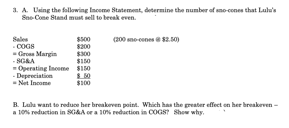 3. A. Using the following Income Statement, determine the number of sno-cones that Lulu's
Sno-Cone Stand must sell to break even.
Sales
- COGS
=
- Gross Margin
- SG&A
= Operating Income
- Depreciation
=
- Net Income
$500
$200
$300
$150
$150
$50
$100
(200 sno-cones @ $2.50)
B. Lulu want to reduce her breakeven point. Which has the greater effect on her breakeven -
a 10% reduction in SG&A or a 10% reduction in COGS? Show why.