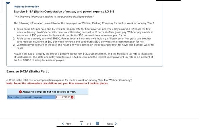 Required information
Exercise 9-13A (Static) Computation of net pay and payroll expense LO 9-5
[The following information applies to the questions displayed below]
The following information is available for the employees of Webber Packing Company for the first week of January, Year t
1. Kayla earns $28 per hour and 1½ times her regular rate for hours over 40 per week. Kayla worked 52 hours the first
week in January, Kayla's federal income tax withholding is equal to 15 percent of her gross pay. Webber pays medical
insurance of $50 per week for Kayla and contributes $50 per week to a retirement plan for her.
2. Paula earns a weekly salary of $1,600, Paula's federal income tax withholding is 18 percent of her gross pay. Webber
pays medical insurance of $80 per week for Paula and contributes $100 per week to a retirement plan for her.
3. Vacation pay is accrued at the rate of 2 hours per week (based on the regular pay rate) for Kayla and $60 per week for
Paula.
Assume the Social Security tax rate is 6 percent on the first $130,000 of salaries, and the Medicare tax rate is 1.5 percent
of total salaries. The state unemployment tax rate is 5.4 percent and the federal unemployment tax rate is 0.6 percent of
the first $7,000 of salary for each employee.
Exercise 9-13A (Static) Part c
c. What is the total cost of compensation expense for the first week of January Year 1 for Webber Company?
Note: Round the intermediate calculations and your final answer to 2 decimal places.
Answer is complete but not entirely correct.
$1,785.35
Total cost of compensation expense
< Prev
|u8
of 8
Next >