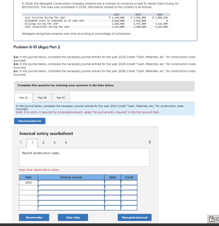 In 2024, the Westgate Construction Company entered into a contract to construct a road for Santa Clara County for
$10,000,000. The road was completed In 2026. Information related to the contract is as follows:
Cost incurred during the year
Estimated costs to complete as of year-end
Billings during the year
Cash collections during the year
Westgate recognizes revenue over time according to percentage of completion.
Complete this question by entering your answers in the tabs below.
Req 2A
Problem 6-10 (Algo) Part 2
2-a. In the journal below, complete the necessary Journal entries for the year 2024 (credit "Cash, Materials, etc." for construction costs
Incurred).
View transaction list
2-b. In the journal below, complete the necessary Journal entries for the year 2025 (credit "Cash, Materials, etc." for construction costs
Incurred).
2-c. In the journal below, complete the necessary Journal entries for the year 2026 (credit "Cash, Materials, etc." for construction costs
Incurred).
Journal entry worksheet
<
1 2 3 4
2024
$ 2,490,000
5,810,000
2,030,000
1,815,000
Record construction costs.
Req 28
Req 20
In the journal below, complete the necessary journal entries for the year 2024 (credit "Cash, Materials, etc." for construction costs
incurred).
Note: If no entry is required for a transaction/event, select "No journal entry required" in the first account field.
Note: Enter debits before credits.
Date
2024
Record entry
2025
$ 3,984,000
1,826,000
General Journal
Clear entry
4,444,000
3,900,000
Debit
2026
$ 2,008, 600
e
3,526,000
4,285,000
Credit
View general journal
C
