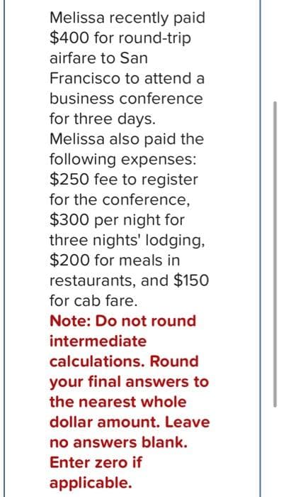 Melissa recently paid
$400 for round-trip
airfare to San
Francisco to attend a
business conference
for three days.
Melissa also paid the
following expenses:
$250 fee to register
for the conference,
$300 per night for
three nights' lodging,
$200 for meals in
restaurants, and $150
for cab fare.
Note: Do not round
intermediate
calculations. Round
your final answers to
the nearest whole
dollar amount. Leave
no answers blank.
Enter zero if
applicable.