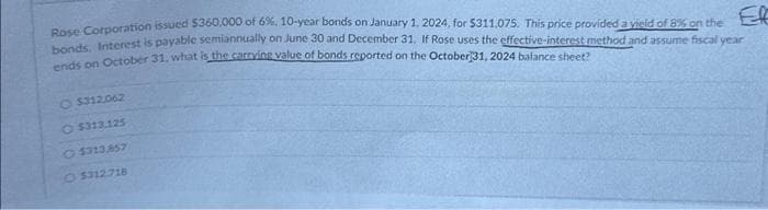 Rose Corporation issued $360,000 of 6%, 10-year bonds on January 1, 2024, for $311,075. This price provided a vield of 8% on the
bonds. Interest is payable semiannually on June 30 and December 31, If Rose uses the effective-interest method and assume fiscal year
ends on October 31, what is the carrying value of bonds reported on the October 31, 2024 balance sheet?
$312.062
O$313.125
$313.857
O $312.718