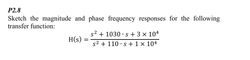 P2.8
Sketch the magnitude and phase frequency responses for the following
transfer function:
s²
1030 s+3 × 104
H(s)
=
s²
110 s 1 × 104