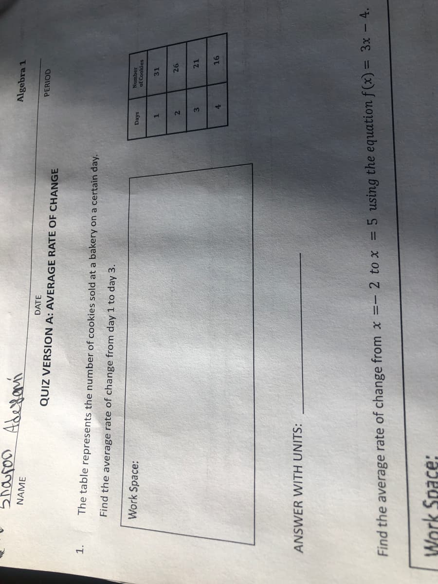 5haroo Ade
Algebra 1
NAME
DATE
PERIOD
QUIZ VERSION A: AVERAGE RATE OF CHANGE
1.
The table represents the number of cookies sold at a bakery on a certain day.
Find the average rate of change from day 1 to day 3.
Number
of Cookies
Days
Work Space:
31
97
3
21
4.
ANSWER WITH UNITS:
%3D
Find the average rate of change from x =- 2 to x = 5 using the equation f (x) = 3x - 4.
Work Space:
