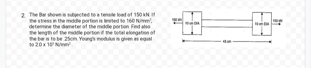 2. The Bar shown is subjected to a tensile load of 150 kN. If
the stress in the middle portion is limited to 160 N/mm²,
determine the diameter of the middle portion. Find also
the length of the middle portion if the total elongation of
the bar is to be .25cm. Young's modulus is given as equal
to 2.0 x 105 N/mm².
150 KN
10 cm DIA
45 cm
10 cm DIA
150 KN