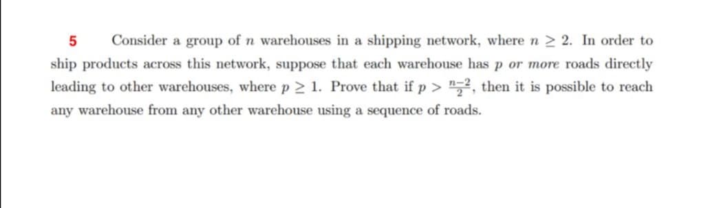 5
Consider a group of n warehouses in a shipping network, where n > 2. In order to
ship products across this network, suppose that each warehouse has p or more roads directly
leading to other warehouses, where p 2 1. Prove that if p > "2, then it is possible to reach
any warehouse from any other warehouse using a sequence of roads.
