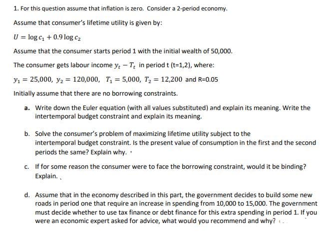 1. For this question assume that inflation is zero. Consider a 2-period economy.
Assume that consumer's lifetime utility is given by:
U = log c, + 0.9 log c2
Assume that the consumer starts period 1 with the initial wealth of 50,000.
The consumer gets labour income y, - T; in period t (t=1,2), where:
y1 = 25,000, y2 = 120,000, T, = 5,000, T, = 12,200 and R=0.05
Initially assume that there are no borrowing constraints.
a. Write down the Euler equation (with all values substituted) and explain its meaning. Write the
intertemporal budget constraint and explain its meaning.
b. Solve the consumer's problem of maximizing lifetime utility subject to the
intertemporal budget constraint. Is the present value of consumption in the first and the second
periods the same? Explain why.
c. If for some reason the consumer were to face the borrowing constraint, would it be binding?
Explain..
d. Assume that in the economy described in this part, the government decides to build some new
roads in period one that require an increase in spending from 10,000 to 15,000. The government
must decide whether to use tax finance or debt finance for this extra spending in period 1. If you
were an economic expert asked for advice, what would you recommend and why? -
