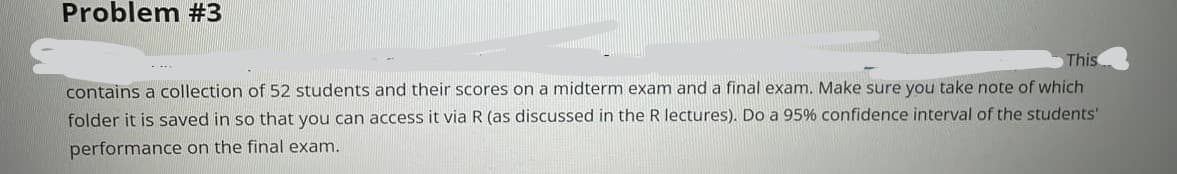 Problem #3
This
contains a collection of 52 students and their scores on a midterm exam and a final exam. Make sure you take note of which
folder it is saved in so that you can access it via R (as discussed in the R lectures). Do a 95% confidence interval of the students'
performance on the final exam.
