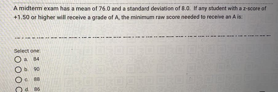 A midterm exam has a mean of 76.0 and a standard deviation of 8.0. If any student with a z-score of
+1.50 or higher will receive a grade of A, the minimum raw score needed to receive an A is:
Select one:
84
O b. 90
O c. 88
d. 86
