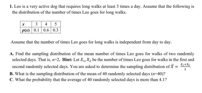 1. Leo is a very active dog that requires long walks at least 3 times a day. Assume that the following is
the distribution of the number of times Leo goes for long walks.
|x | 34 5
p(x) | 0.1 0.6 0.3
Assume that the number of times Leo goes for long walks is independent from day to day.
A. Find the sampling distribution of the mean number of times Leo goes for walks of two randomly
selected days. That is, n=2. Hint: Let X,,X2 be the number of times Leo goes for walks in the first and
second randomly selected days. You are asked to determine the sampling distribution of X =
X1+X2
2
B. What is the sampling distribution of the mean of 40 randomly selected days (n=40)?
C. What the probability that the average of 40 randomly selected days is more than 4.1?
