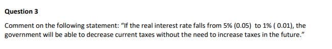 Question 3
Comment on the following statement: "If the real interest rate falls from 5% (0.05) to 1% ( 0.01), the
government will be able to decrease current taxes without the need to increase taxes in the future."
