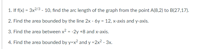 1. If f(x) = 3x2/3 - 10, find the arc length of the graph from the point A(8,2) to B(27,17).
2. Find the area bounded by the line 2x - 6y = 12, x-axis and y-axis.
3. Find the area between x? = -2y +8 and x-axis.
4. Find the area bounded by y=x2 and y =2x2 - 3x.
