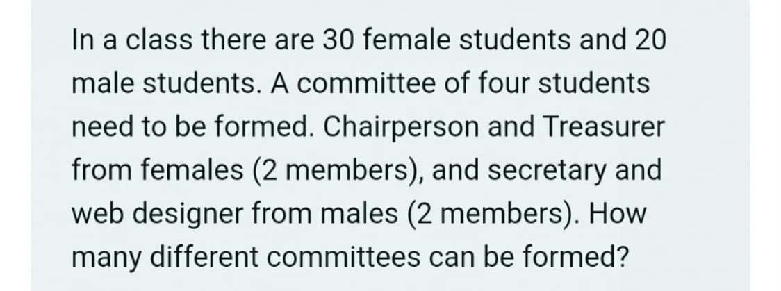 In a class there are 30 female students and 20
male students. A committee of four students
need to be formed. Chairperson and Treasurer
from females (2 members), and secretary and
web designer from males (2 members). How
many different committees can be formed?
