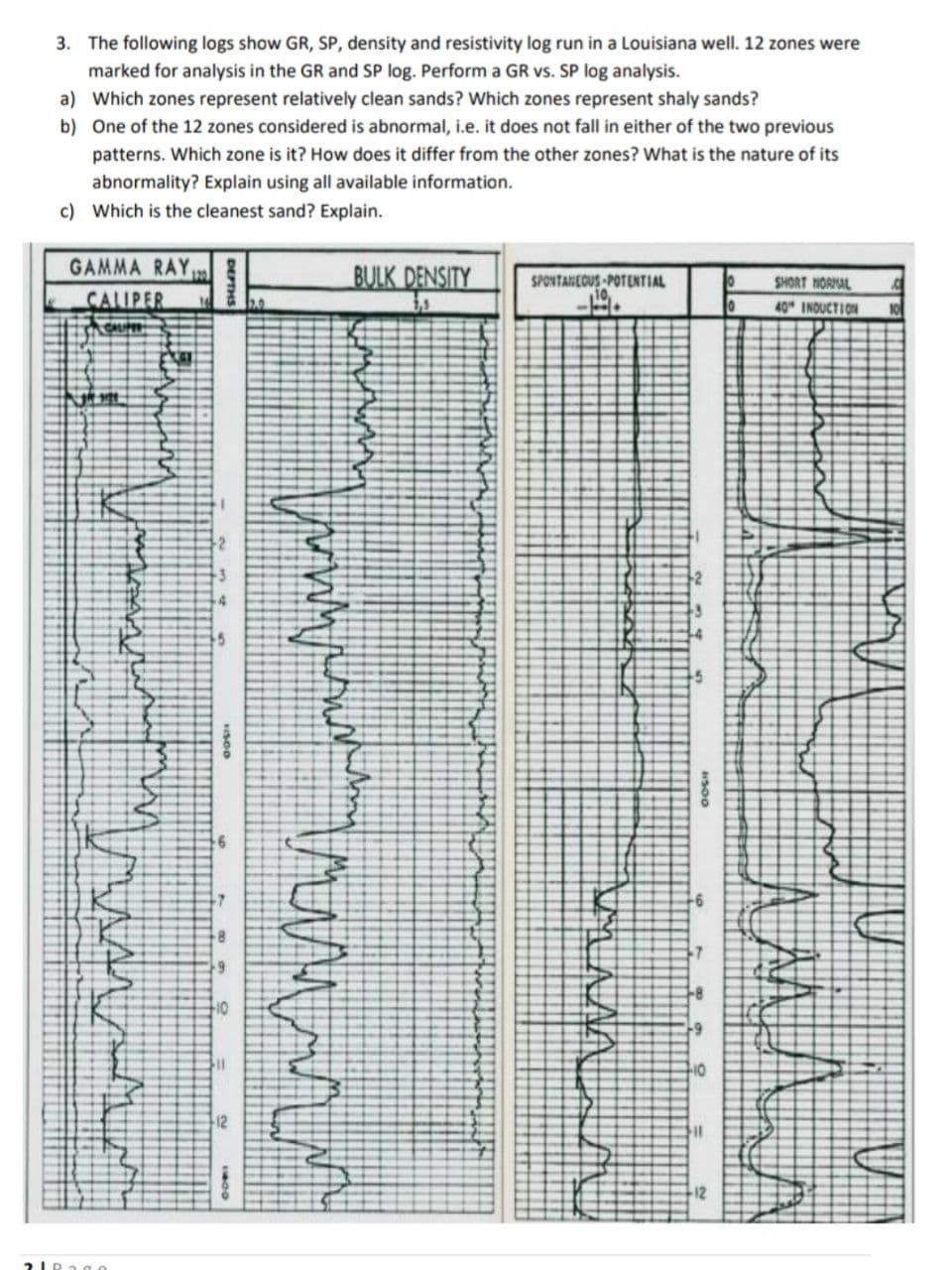 3. The following logs show GR, SP, density and resistivity log run in a Louisiana well. 12 zones were
marked for analysis in the GR and SP log. Perform a GR vs. SP log analysis.
a) Which zones represent relatively clean sands? Which zones represent shaly sands?
b) One of the 12 zones considered is abnormal, i.e. it does not fall in either of the two previous
patterns. Which zone is it? How does it differ from the other zones? What is the nature of its
abnormality? Explain using all available information.
c) Which is the cleanest sand? Explain.
GAMMA RAY,
BULK DENSITY
SHORT NORNAL
SPONTANEOUS POTENTIAL
CALIPER
40 INDUCTION
10
12
12
