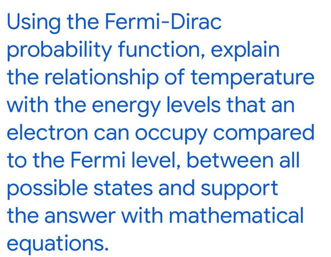 Using the Fermi-Dirac
probability function, explain
the relationship of temperature
with the energy levels that an
electron can occupy compared
to the Fermi level, between all
possible states and support
the answer with mathematical
equations.
