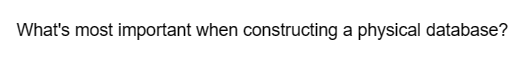 What's most important when constructing a physical database?