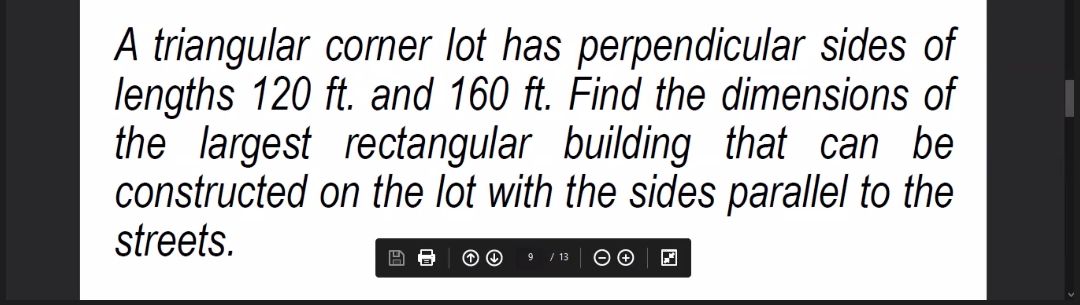 A triangular corner lot has perpendicular sides of
lengths 120 ft. and 160 ft. Find the dimensions of
the largest rectangular building that can be
constructed on the lot with the sides parallel to the
streets.
/ 13
