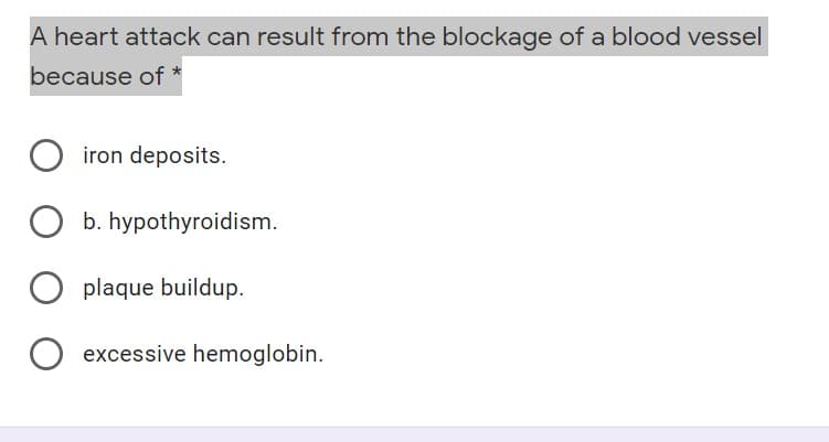 A heart attack can result from the blockage of a blood vessel
because of *
iron deposits.
O b. hypothyroidism.
plaque buildup.
excessive hemoglobin.
