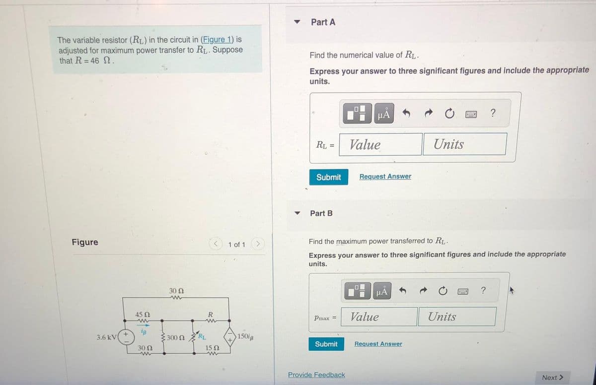 The variable resistor (R₁) in the circuit in (Figure 1) is
adjusted for maximum power transfer to R₁. Suppose
that R=46 2.
Figure
3.6 kV
45 02
www
ig
30 Ω
www
30 Ω
ww
Σ 300 Ω
R
www
RL
15Ω
1 of 1
150ig
▼
Part A
Find the numerical value of R₁.
Express your answer to three significant figures and include the appropriate
units.
RL =
Submit
Part B
Pmax =
Submit
μA
Provide Feedback
Value
Request Answer
Find the maximum power transferred to R₁.
Express your answer to three significant figures and include the appropriate
units.
μA
Value
Units
Request Answer
200
Units
?
Next >