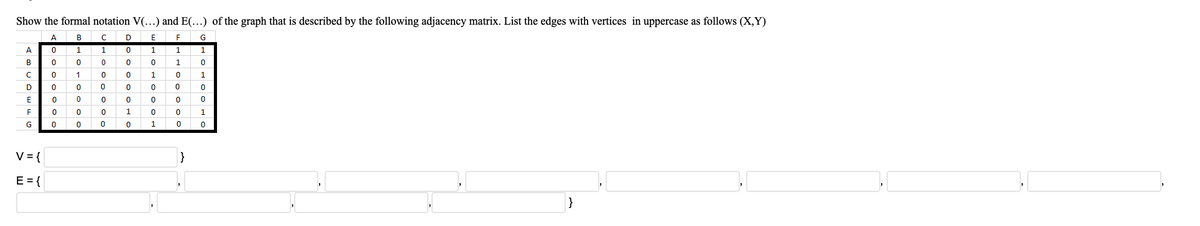 Show the formal notation V(...) and E(...) of the graph that is described by the following adjacency matrix. List the edges with vertices in uppercase as follows (X,Y)
A BCD
1 10 1
0 0 0 0 0 1
O 1 0 o 10
O 0 0 00 0
O 0 0 0 0 0
0 0 0 1 0 0
O 0 0 0 1 0
E
G
A.
1
B
1
D
1
V={
E={
