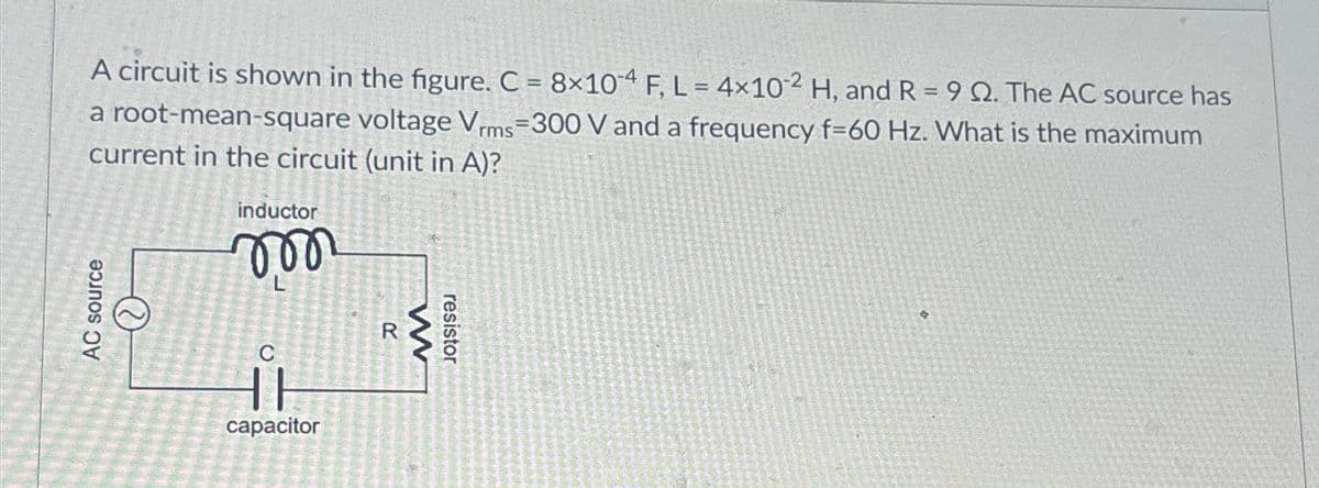 A circuit is shown in the figure. C = 8×104 F, L = 4×102 H, and R = 9 Q2. The AC source has
a root-mean-square voltage Vrms=300 V and a frequency f=60 Hz. What is the maximum
current in the circuit (unit in A)?
AC source
inductor
m
R
w
resistor
capacitor