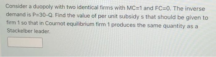 Consider a duopoly with two identical firms with MC=1 and FC=0. The inverse
demand is P=30-Q. Find the value of per unit subsidy s that should be given to
firm 1 so that in Cournot equilibrium firm 1 produces the same quantity as a
Stackelber leader.
