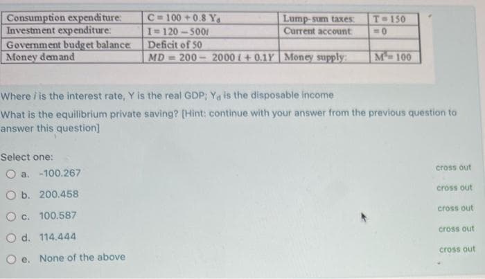 Consumption expenditure:
Investment expenditure:
Government budget balance
Money demand
C=100 +0.8 Y
I 120-5001
Deficit of 50
Lump-sum taxes:
Current account
T 150
MD = 200
2000 i+0.1Y Money supply:
M-100
Where i is the interest rate, Y is the real GDP; Ya is the disposable income
What is the equilibrium private saving? (Hint: continue with your answer from the previous question to
answer this question]
Select one:
cross out
O a. -100.267
cross out
O b. 200.458
cross out
O c. 100.587
cross out
O d. 114.444
cross out
O e. None of the above
