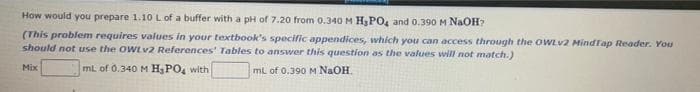 How would you prepare 1.10 L of a buffer with a pH of 7.20 from 0.340 M H3PO, and 0.390 M NAOH?
(This problem requires values in your textbook's specific appendices, which you can access through the owLv2 Mindtap Reader. You
should not use the OWLV2 References' Tables to answer this question as the values will not match.)
Mix
mL of 0.340 M H3PO, with
mL of 0.390 M NaOH.
