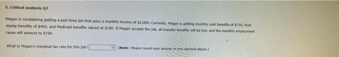 5. Critical analysis Q7
Megan is considering getting a part-time job that pays a monthly income of $2,000. Cunently, Megan is getting monthly cash benefits of 1750, food
stamp benefits of $400, and Medicald benefits valued at $180, If Megan accepts the job, all transfer benefits will be lost, and the monthly employment
taxes will amount to $700.
What is Megan's marginal tax rate for this Job?
(Note: Please round youir answer to two decimal places.)
