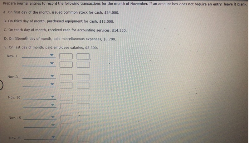 Prepare journal entries to record the following transactions for the month of November. If an amount box does not require an entry, leave it blank.
A. On first day of the month, issued common stock for cash, $24,000.
B. On third day of month, purchased equipment for cash, $12,000.
C. On tenth day of month, received cash for accounting services, $14,250.
D. On fifteenth day of month, paid miscellaneous expenses, $3,700.
E. On last day of month, paid employee salaries, $8,300.
Nov. 1
Nov. 3
Nov. 10
Nov. 15
Nov. 30
>>
00 00 00 0