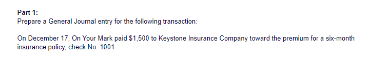 Part 1:
Prepare a General Journal entry for the following transaction:
On December 17, On Your Mark paid $1,500 to Keystone Insurance Company toward the premium for a six-month
insurance policy, check No. 1001.