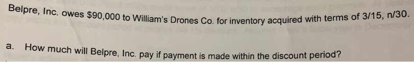 Belpre, Inc. owes $90,000 to William's Drones Co. for inventory acquired with terms of 3/15, n/30.
a. How much will Belpre, Inc. pay if payment is made within the discount period?