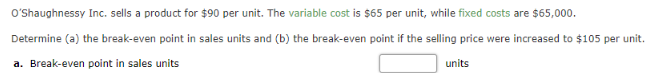 O'Shaughnessy Inc. sells a product for $90 per unit. The variable cost is $65 per unit, while fixed costs are $65,000.
Determine (a) the break-even point in sales units and (b) the break-even point if the selling price were increased to $105 per unit.
a. Break-even point in sales units
units