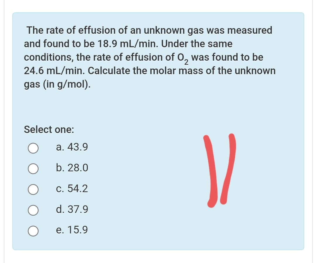 The rate of effusion of an unknown gas was measured
and found to be 18.9 mL/min. Under the same
conditions, the rate of effusion of 0, was found to be
24.6 mL/min. Calculate the molar mass of the unknown
gas (in g/mol).
Select one:
а. 43.9
b. 28.0
С. 54.2
d. 37.9
е. 15.9
