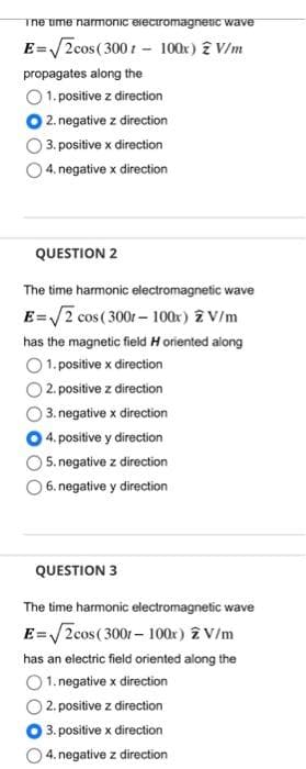 The time narmonic electromagnetic wave
E=√2cos (3001 - 100x) 2 V/m
propagates along the
1. positive z direction
2. negative z direction
3. positive x direction
4. negative x direction
QUESTION 2
The time harmonic electromagnetic wave
E=√√2 cos (300r-100x) 2 V/m
has the magnetic field H oriented along
1. positive x direction
2. positive z direction
3. negative x direction
4. positive y direction
5. negative z direction
6. negative y direction
QUESTION 3
The time harmonic electromagnetic wave
E=√√2cos (3001 - 100x) z V/m
has an electric field oriented along the
1. negative x direction
2. positive z direction
3. positive x direction
4. negative z direction