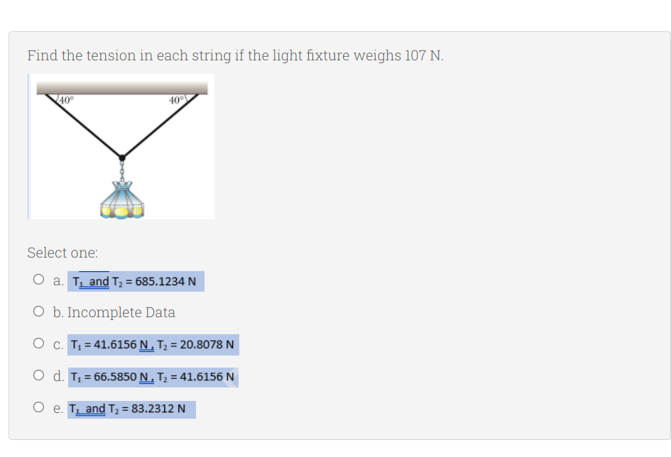 Find the tension in each string if the light fixture weighs 107 N.
40
40°
Select one:
O a. T and T2 = 685.1234 N
O b. Incomplete Data
O c. T1 = 41.6156 N , T; = 20.8078 N
O d. T, = 66.5850 N , T; = 41.6156 N
O e. T and T2 = 83.2312 N
