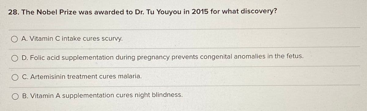 28. The Nobel Prize was awarded to Dr. Tu Youyou in 2015 for what discovery?
O A. Vitamin C intake cures scurvy.
D. Folic acid supplementation during pregnancy prevents congenital anomalies in the fetus.
O C. Artemisinin treatment cures malaria.
O B. Vitamin A supplementation cures night blindness.
