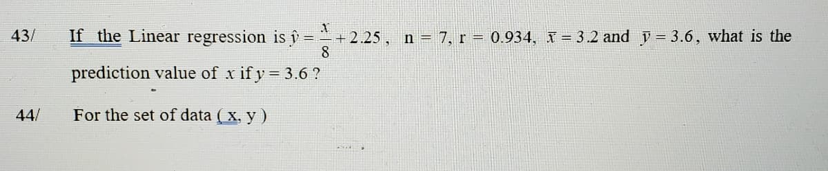 43/
If the Linear regression is i = + 2.25, n = 7, r = 0.934, I = 3.2 and y = 3.6, what is the
8
prediction value of x if y = 3.6 ?
44/
For the set of data ( x, y)
