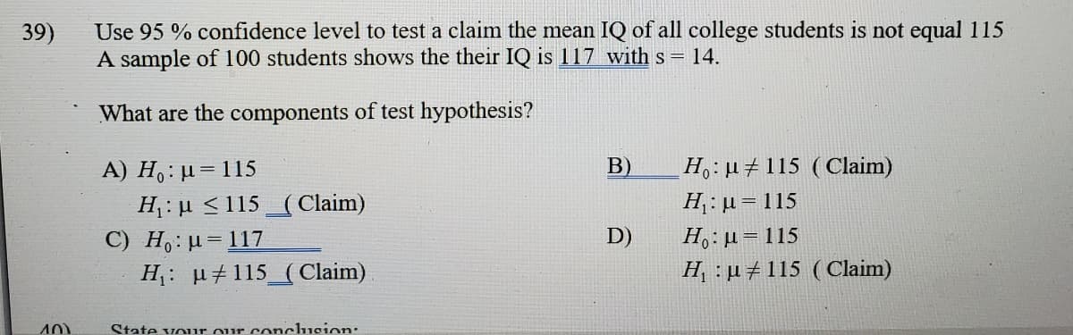 Use 95 % confidence level to test a claim the mean IQ of all college students is not equal 115
A sample of 100 students shows the their IQ is 117 with s = 14.
39)
What are the components of test hypothesis?
H:#115 (Claim)
A) H,: µ= 115
H: µ <115_(Claim)
C) H,: u=117
H: µ#115_( Claim)
B)
H : µ= 115
D)
H,: µ= 115
H, : µ #115 (Claim)
State vour our conclucion:
