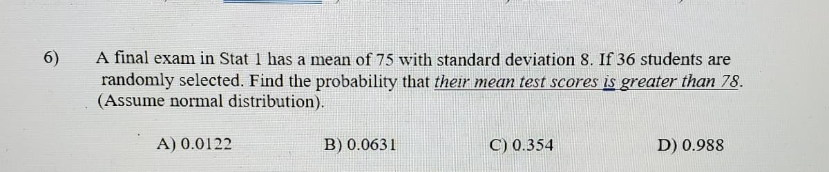 6)
A final exam in Stat 1 has a mean of 75 with standard deviation 8. If 36 students are
randomly selected. Find the probability that their mean test scores is greater than 78.
(Assume normal distribution).
A) 0.0122
B) 0.0631
C) 0.354
D) 0.988
