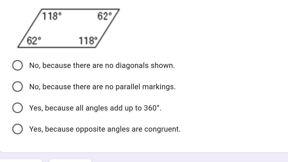 118°
62°
62
118°
No, because there are no diagonals shown.
No, because there are no parallel markings.
Yes, because all angles add up to 360°.
Yes, because opposite angles are congruent.
