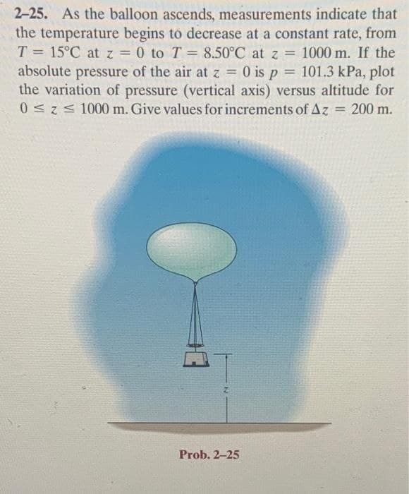 2-25. As the balloon ascends, measurements indicate that
the temperature begins to decrease at a constant rate, from
T = 15°C at z = 0 to T = 8.50°C at z = 1000 m. If the
absolute pressure of the air at z = 0 is p = 101.3 kPa, plot
the variation of pressure (vertical axis) versus altitude for
0<z< 1000 m. Give values for increments of Az = 200 m.
%3D
%3D
%3D
%3D
Prob. 2-25
