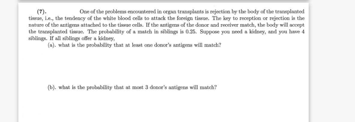 (7).
tissue, i.e., the tendency of the white blood cells to attack the foreign tissue. The key to reception or rejection is the
nature of the antigens attached to the tissue cells. If the antigens of the donor and receiver match, the body will accept
the transplanted tissue. The probability of a match in siblings is 0.25. Suppose you need a kidney, and you have 4
siblings. If all siblings offer a kidney,
One of the problems encountered in organ transplants is rejection by the body of the transplanted
(a). what is the probability that at least one donor's antigens will match?
(b). what is the probability that at most 3 donor's antigens will match?
