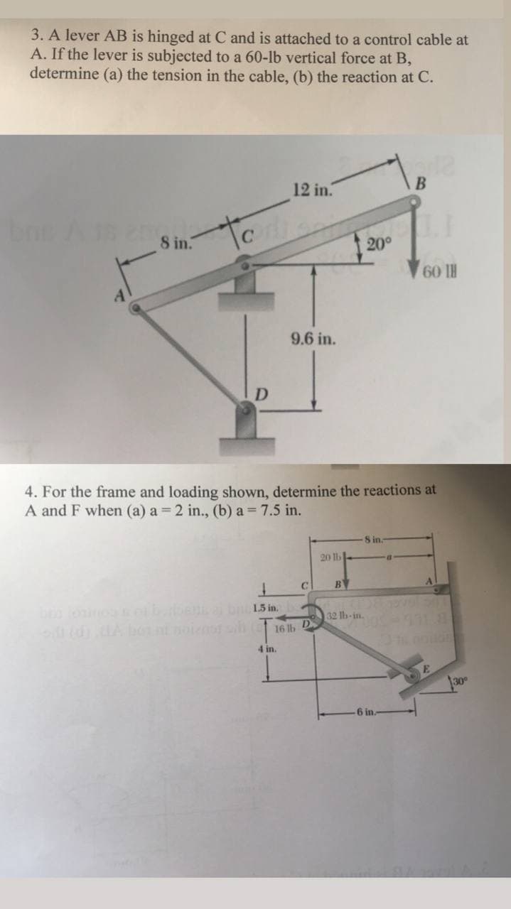 3. A lever AB is hinged at C and is attached to a control cable at
A. If the lever is subjected to a 60-lb vertical force at B,
determine (a) the tension in the cable, (b) the reaction at C.
12 in.
to
8 in.
20°
9.6 in.
D
4. For the frame and loading shown, determine the reactions at
A and F when (a) a 2 in., (b) a 7.5 in.
8 in.
20 lb
B
Al
bloino bben bn 15 in.
32 lb-in.
16 b D
4 in.
30°
6 in.
