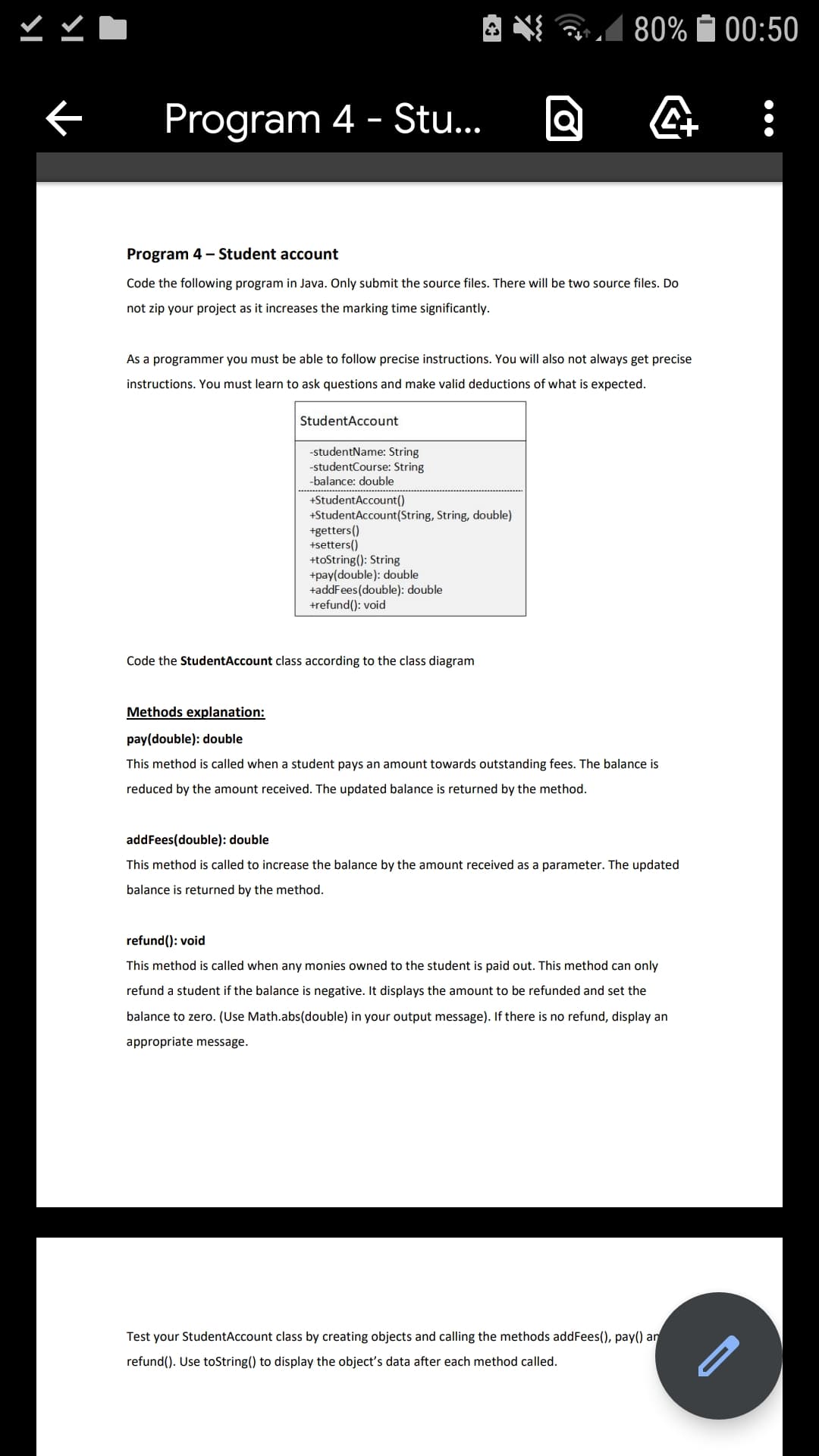 A N 1
80% A 00:50
Program 4 - Stu..
Program 4 - Student account
Code the following program in Java. Only submit the source files. There will be two source files. Do
not zip your project as it increases the marking time significantly.
As a programmer you must be able to follow precise instructions. You will also not always get precise
instructions. You must learn to ask questions and make valid deductions of what is expected.
StudentAccount
-studentName: String
-studentCourse: String
-balance: double
+StudentAccount()
+StudentAccount(String, String, double)
+getters()
+setters()
+toString(): String
+pay(double): double
+addFees(double): double
+refund(): void
Code the StudentAccount class according to the class diagram
Methods explanation:
pay(double): double
This method is called when a student pays an amount towards outstanding fees. The balance is
reduced by the amount received. The updated balance is returned by the method.
addFees(double): double
This method is called to increase the balance by the amount received as a parameter. The updated
balance is returned by the method.
refund(): void
This method is called when any monies owned to the student is paid out. This method can only
refund a student if the balance is negative. It displays the amount to be refunded and set the
balance to zero. (Use Math.abs(double) in your output message). If there is no refund, display an
appropriate message.
Test your StudentAccount class by creating objects and calling the methods addFees(), pay() an
refund(). Use toString() to display the object's data after each method called.
