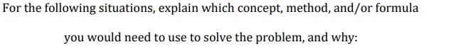 For the following situations, explain which concept, method, and/or formula
you would need to use to solve the problem, and why:
