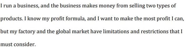 I run a business, and the business makes money from selling two types of
products. I know my profit formula, and I want to make the most profit I can,
but my factory and the global market have limitations and restrictions that I
must consider.
